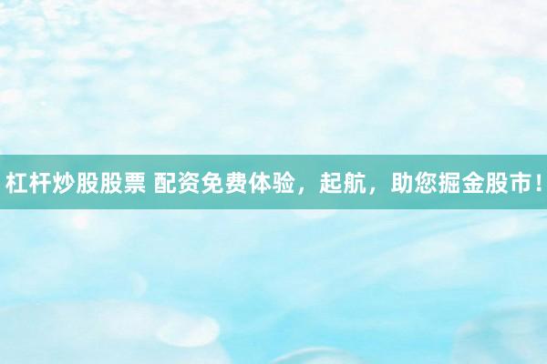 杠杆炒股股票 配资免费体验，起航，助您掘金股市！