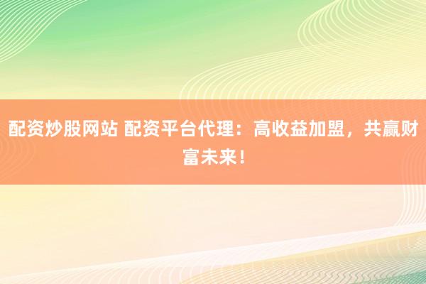 配资炒股网站 配资平台代理：高收益加盟，共赢财富未来！
