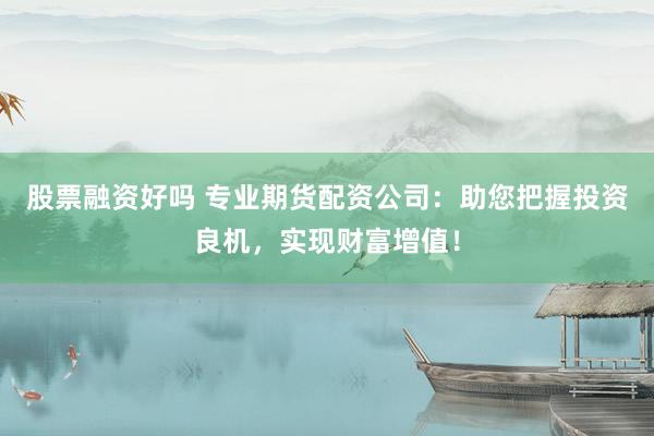 股票融资好吗 专业期货配资公司：助您把握投资良机，实现财富增值！