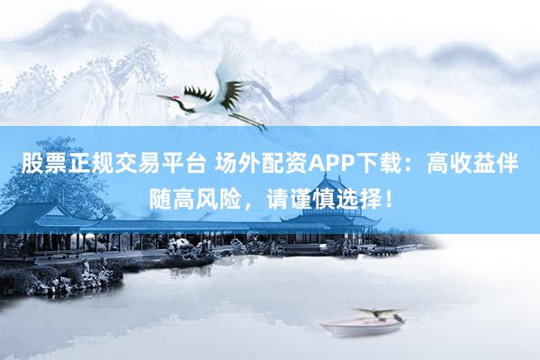 股票正规交易平台 场外配资APP下载：高收益伴随高风险，请谨慎选择！