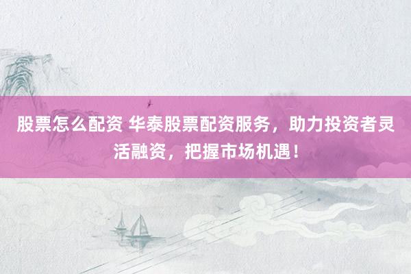 股票怎么配资 华泰股票配资服务，助力投资者灵活融资，把握市场机遇！