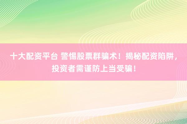 十大配资平台 警惕股票群骗术！揭秘配资陷阱，投资者需谨防上当受骗！
