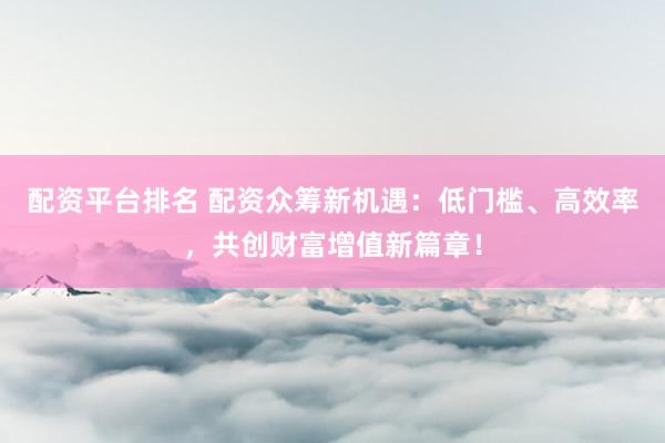 配资平台排名 配资众筹新机遇：低门槛、高效率，共创财富增值新篇章！