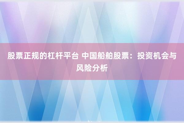 股票正规的杠杆平台 中国船舶股票：投资机会与风险分析