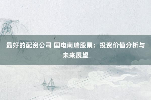 最好的配资公司 国电南瑞股票：投资价值分析与未来展望