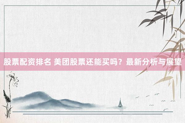 股票配资排名 美团股票还能买吗？最新分析与展望