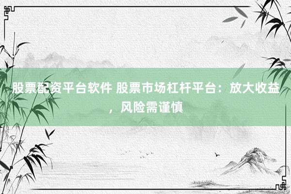 股票配资平台软件 股票市场杠杆平台：放大收益，风险需谨慎