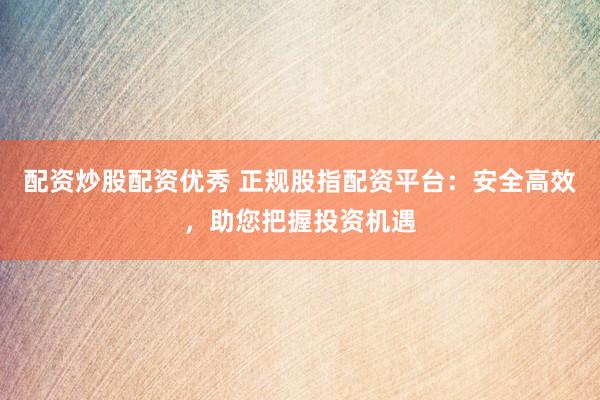 配资炒股配资优秀 正规股指配资平台：安全高效，助您把握投资机遇