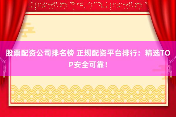 股票配资公司排名榜 正规配资平台排行：精选TOP安全可靠！