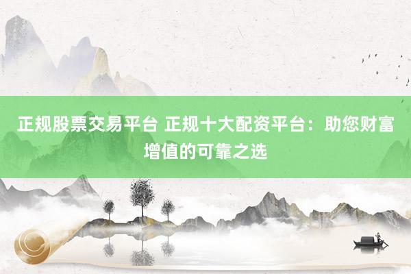 正规股票交易平台 正规十大配资平台：助您财富增值的可靠之选