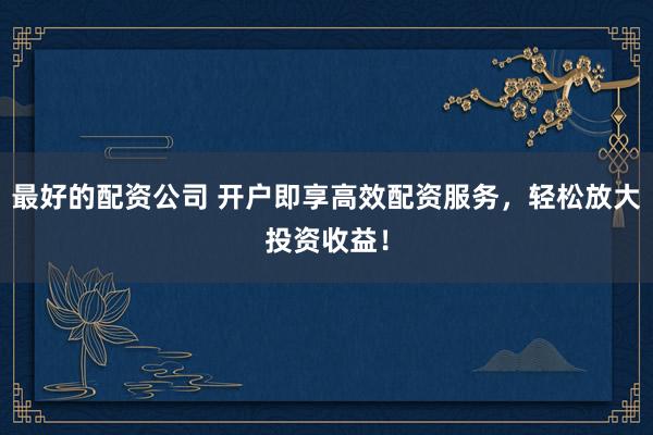 最好的配资公司 开户即享高效配资服务，轻松放大投资收益！