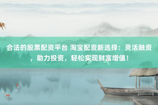 合法的股票配资平台 淘宝配资新选择：灵活融资，助力投资，轻松实现财富增值！