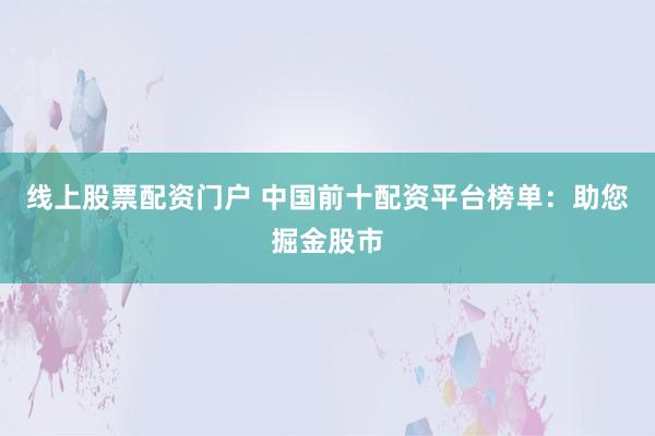 线上股票配资门户 中国前十配资平台榜单：助您掘金股市