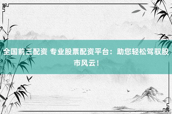 全国前三配资 专业股票配资平台：助您轻松驾驭股市风云！