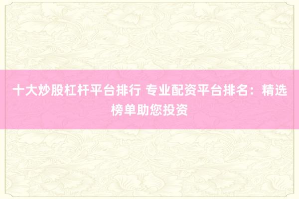 十大炒股杠杆平台排行 专业配资平台排名：精选榜单助您投资