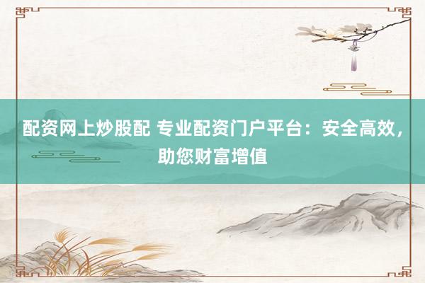 配资网上炒股配 专业配资门户平台：安全高效，助您财富增值