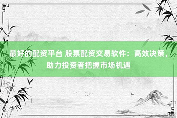 最好的配资平台 股票配资交易软件：高效决策，助力投资者把握市场机遇