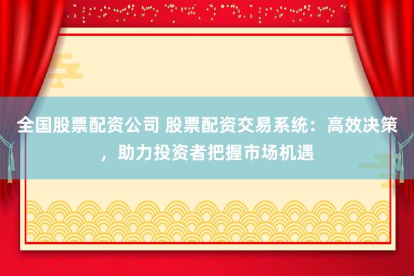 全国股票配资公司 股票配资交易系统：高效决策，助力投资者把握市场机遇