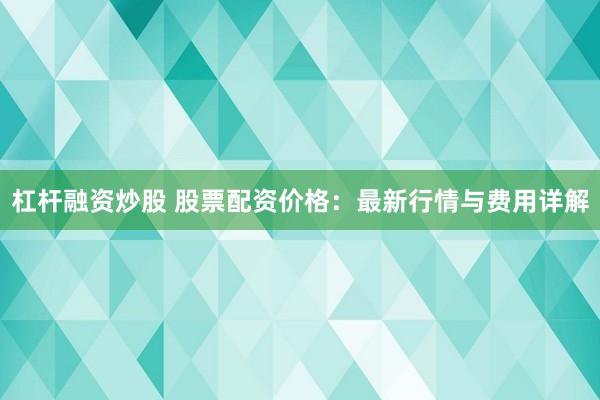 杠杆融资炒股 股票配资价格：最新行情与费用详解