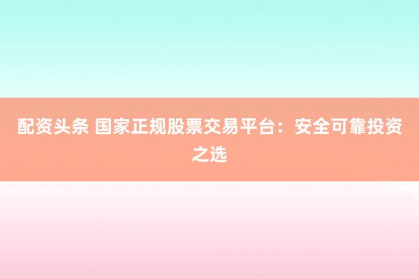 配资头条 国家正规股票交易平台：安全可靠投资之选