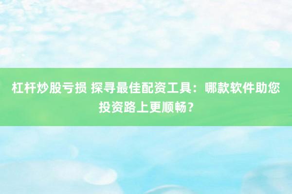 杠杆炒股亏损 探寻最佳配资工具:哪款软件助您投资路上更顺畅?