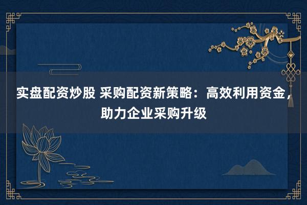 实盘配资炒股 采购配资新策略：高效利用资金，助力企业采购升级