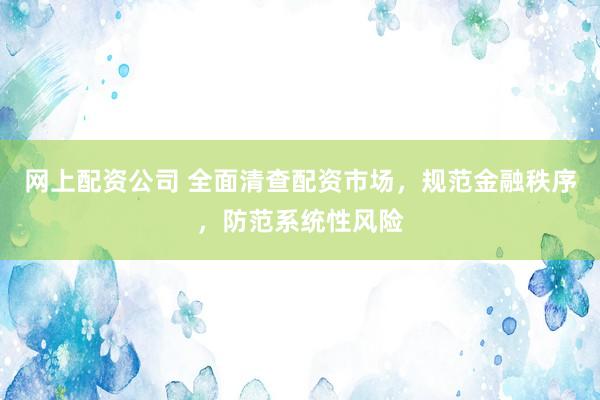 网上配资公司 全面清查配资市场，规范金融秩序，防范系统性风险