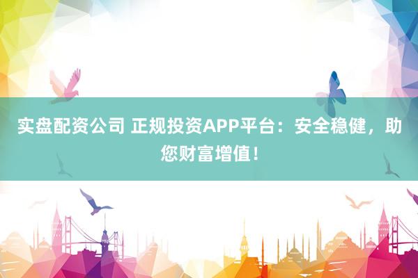 实盘配资公司 正规投资APP平台:安全稳健,助您财富增值!