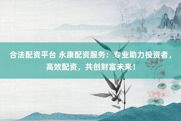 合法配资平台 永康配资服务：专业助力投资者，高效配资，共创财富未来！