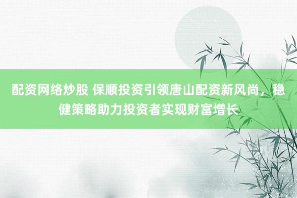 配资网络炒股 保顺投资引领唐山配资新风尚，稳健策略助力投资者实现财富增长