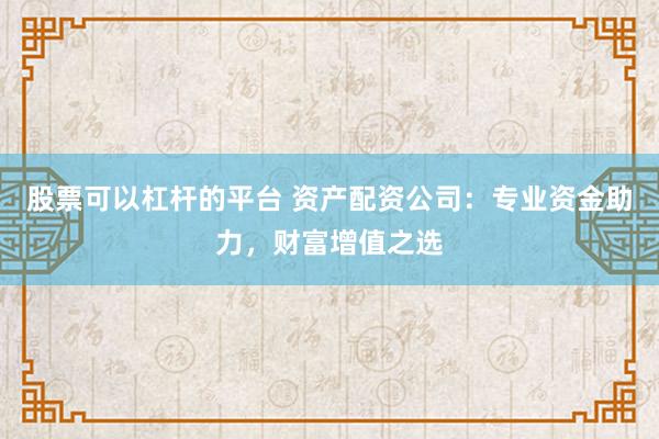 股票可以杠杆的平台 资产配资公司：专业资金助力，财富增值之选