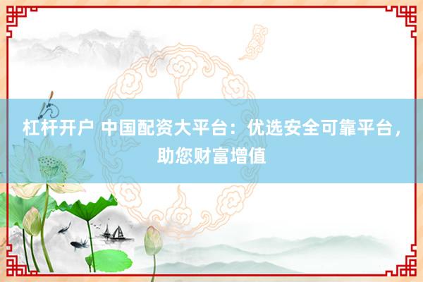 杠杆开户 中国配资大平台:优选安全可靠平台,助您财富增值