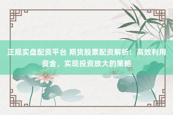 正规实盘配资平台 期货股票配资解析：高效利用资金，实现投资放大的策略