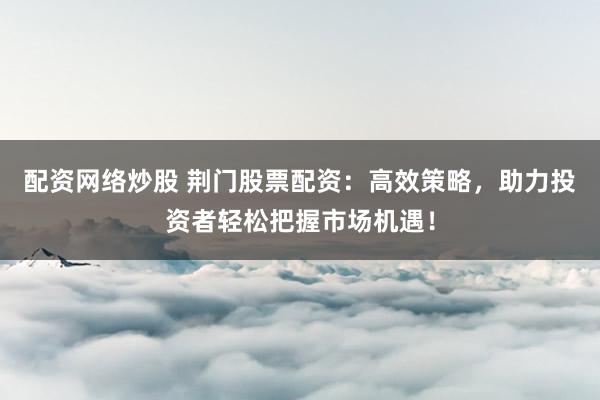 配资网络炒股 荆门股票配资:高效策略,助力投资者轻松把握市场机遇!