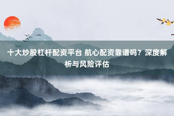十大炒股杠杆配资平台 航心配资靠谱吗?深度解析与风险评估