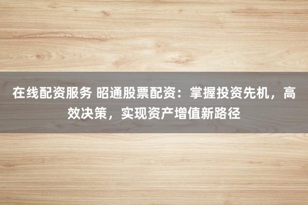 在线配资服务 昭通股票配资:掌握投资先机,高效决策,实现资产增值新路径
