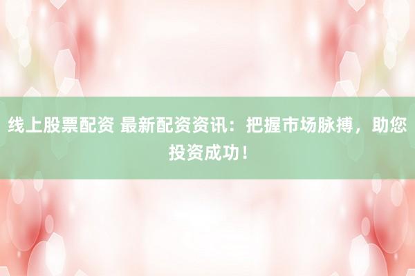 线上股票配资 最新配资资讯:把握市场脉搏,助您投资成功!