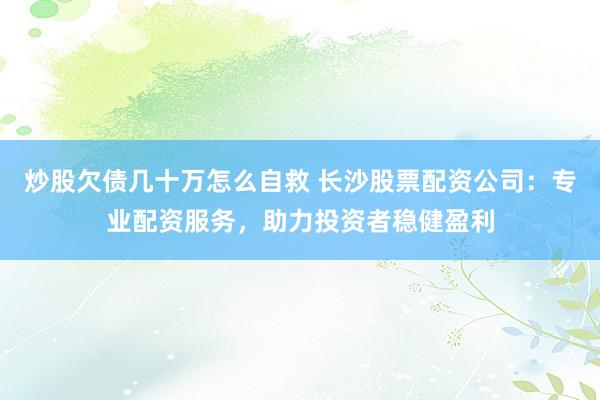 炒股欠债几十万怎么自救 长沙股票配资公司:专业配资服务,助力投资者稳健盈利