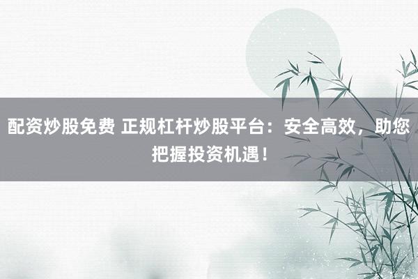 配资炒股免费 正规杠杆炒股平台：安全高效，助您把握投资机遇！
