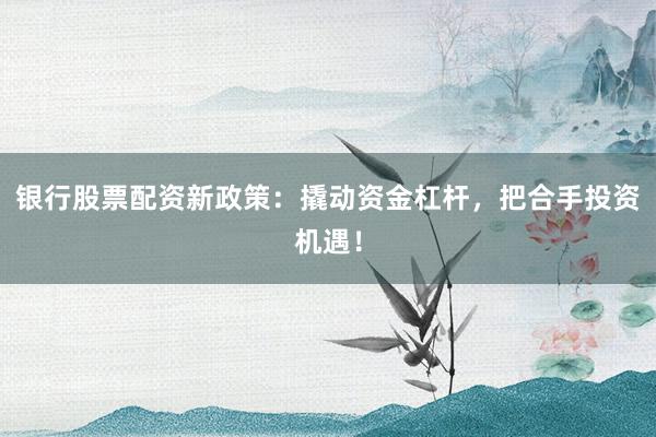 银行股票配资新政策：撬动资金杠杆，把合手投资机遇！