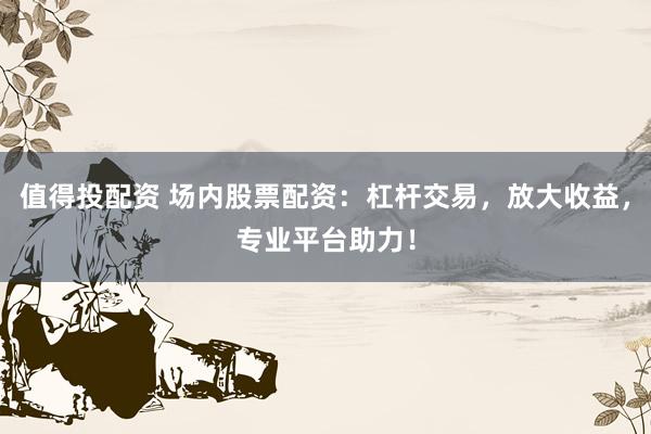 值得投配资 场内股票配资：杠杆交易，放大收益，专业平台助力！