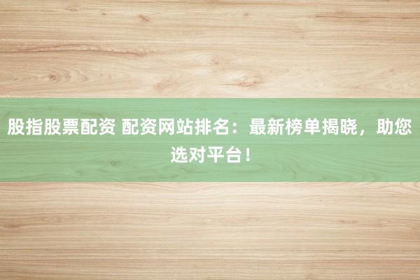 股指股票配资 配资网站排名:最新榜单揭晓,助您选对平台!