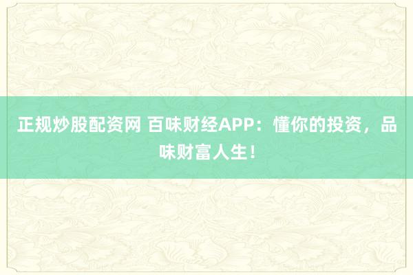 正规炒股配资网 百味财经APP：懂你的投资，品味财富人生！