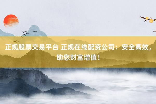 正规股票交易平台 正规在线配资公司：安全高效，助您财富增值！