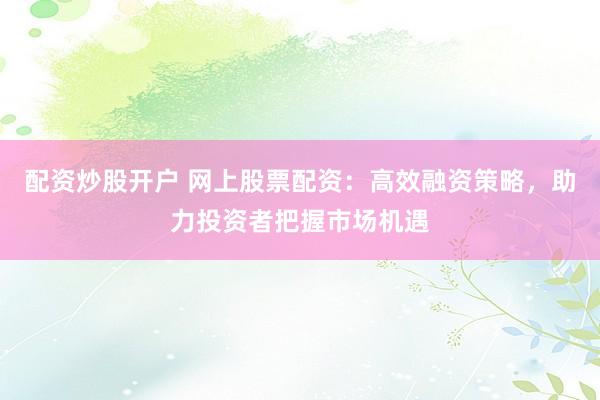 配资炒股开户 网上股票配资：高效融资策略，助力投资者把握市场机遇