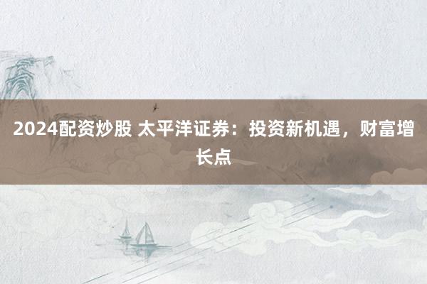 2024配资炒股 太平洋证券:投资新机遇,财富增长点