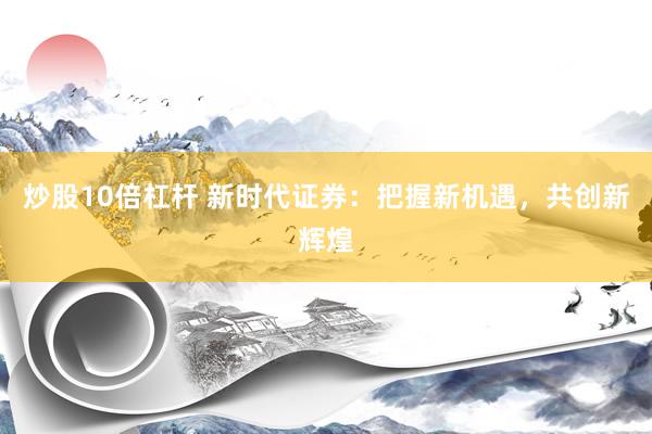 炒股10倍杠杆 新时代证券:把握新机遇,共创新辉煌