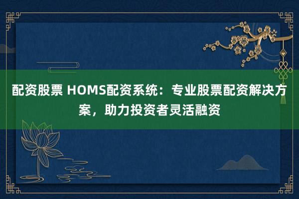 配资股票 HOMS配资系统：专业股票配资解决方案，助力投资者灵活融资