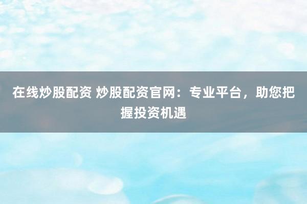 在线炒股配资 炒股配资官网：专业平台，助您把握投资机遇