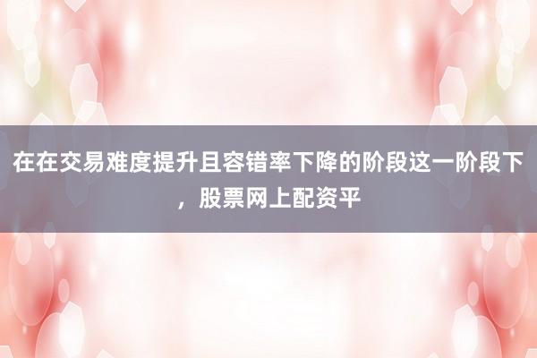 在在交易难度提升且容错率下降的阶段这一阶段下，股票网上配资平